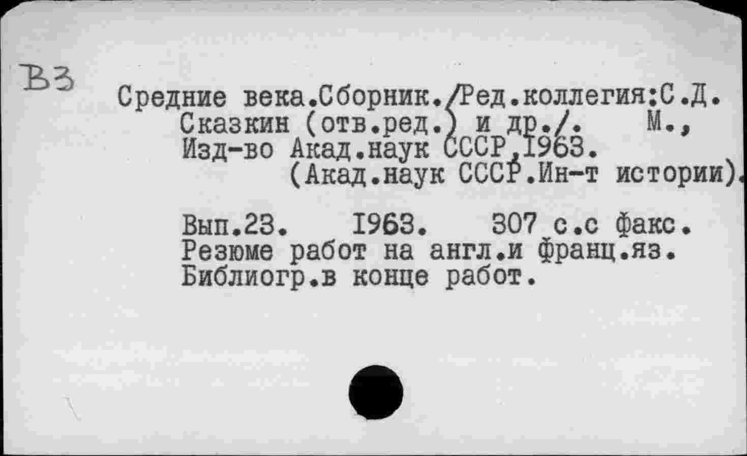 ﻿Средние века.Сборник./Ред.коллегия;С.Д.
Сказкин (отв.ред.) и др./.	М.,
Изд-во Акад.наук СССР,1963.
(Акад.наук СССР.Ин-т истории)
Вып.23.	1963.	307 с.с факс.
Резюме работ на англ.и франц.яз. Библиогр.в конце работ.